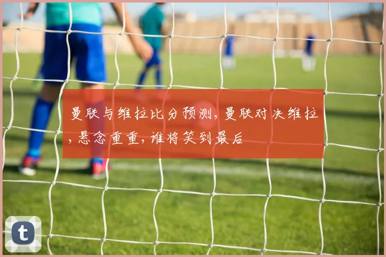 曼联与维拉比分预测,曼联对决维拉,悬念重重,谁将笑到最后