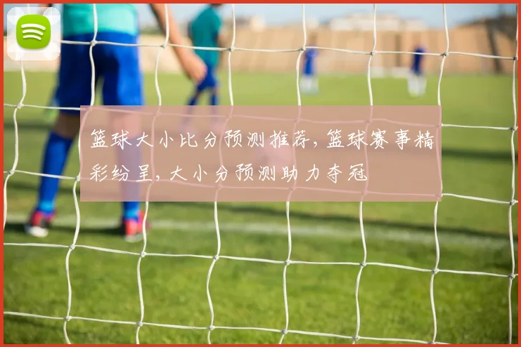 篮球大小比分预测推荐,篮球赛事精彩纷呈,大小分预测助力夺冠